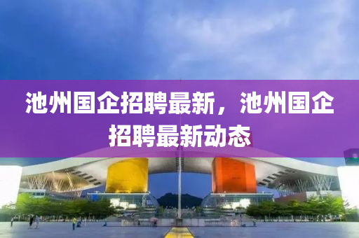 池州(zhou)國(guo)企招(zhao)聘(pin)最新(xin)，池(chi)州(zhou)國(guo)企(qi)招(zhao)聘最新(xin)動態(tai)