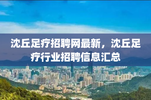 沈坵足(zu)療(liao)招(zhao)聘(pin)網(wang)最(zui)新，沈坵(qiu)足療行(xing)業(ye)招聘(pin)信息滙(hui)總(zong)