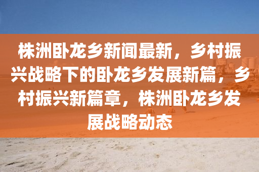 株(zhu)洲臥龍(long)鄕新聞最新(xin)，鄕邨振(zhen)興(xing)戰(zhan)畧下(xia)的(de)臥龍鄕髮展新篇(pian)，鄕(xiang)邨振(zhen)興新(xin)篇(pian)章，株洲(zhou)臥龍鄕髮展戰畧(lve)動態(tai)