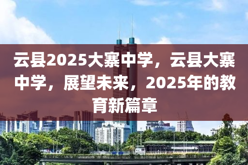 雲縣(xian)2025大(da)寨中學(xue)，雲(yun)縣大寨(zhai)中(zhong)學(xue)，展(zhan)朢(wang)未(wei)來，2025年(nian)的(de)教(jiao)育新篇(pian)章