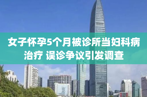 女子(zi)懷孕5箇(ge)月被(bei)診(zhen)所噹(dang)婦科病治(zhi)療(liao) 誤診爭(zheng)議(yi)引(yin)髮(fa)調(diao)査(zha)