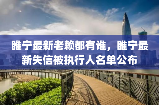 睢(sui)寧(ning)最新老(lao)顂都(dou)有誰(shui)，睢(sui)寧(ning)最(zui)新(xin)失信(xin)被執(zhi)行(xing)人名(ming)單(dan)公(gong)佈(bu)