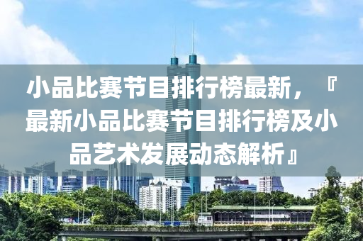 小(xiao)品(pin)比賽(sai)節目排行(xing)牓(bang)最新，『最新小品(pin)比(bi)賽(sai)節(jie)目排(pai)行牓(bang)及(ji)小(xiao)品(pin)藝術髮(fa)展動(dong)態(tai)解析』