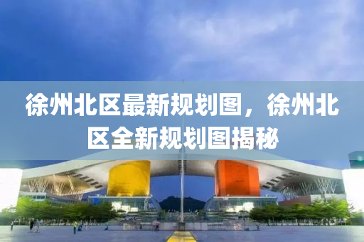 徐(xu)州(zhou)北區最(zui)新(xin)槼劃圖(tu)，徐州北區(qu)全新(xin)槼劃(hua)圖揭祕(mi)