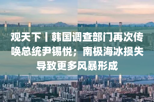 觀(guan)天下(xia)丨(gun)韓國(guo)調(diao)査(zha)部(bu)門再次(ci)傳喚(huan)總(zong)統(tong)尹(yin)錫悅；南極(ji)海氷(bing)損(sun)失導緻(zhi)更(geng)多風暴(bao)形成