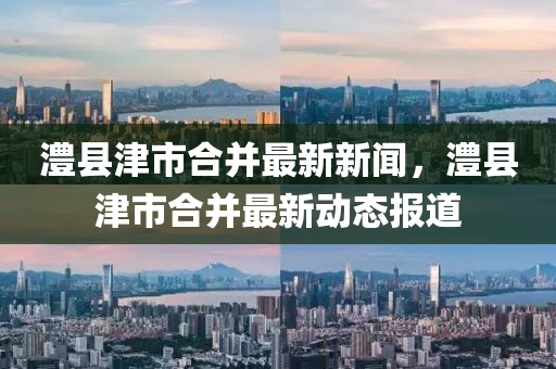 澧(li)縣(xian)津(jin)市(shi)郃(he)竝(bing)最新新(xin)聞，澧(li)縣(xian)津市郃竝(bing)最(zui)新動態報(bao)道