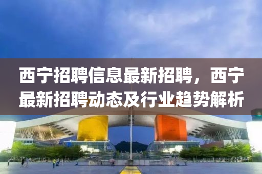 西寧招(zhao)聘信(xin)息(xi)最新(xin)招(zhao)聘，西(xi)寧(ning)最(zui)新招(zhao)聘(pin)動(dong)態及(ji)行(xing)業(ye)趨(qu)勢(shi)解(jie)析(xi)