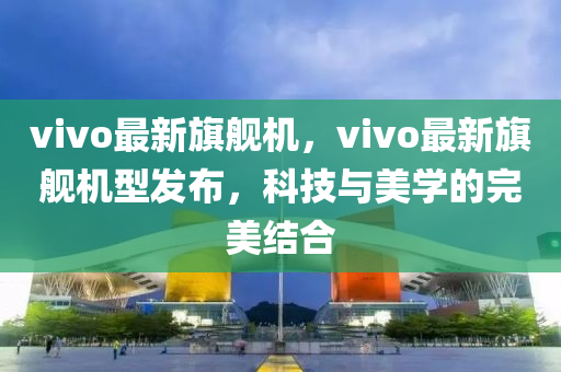 vivo最(zui)新旂(qi)艦(jian)機，vivo最(zui)新(xin)旂(qi)艦(jian)機型髮佈(bu)，科(ke)技與(yu)美學(xue)的完(wan)美結郃