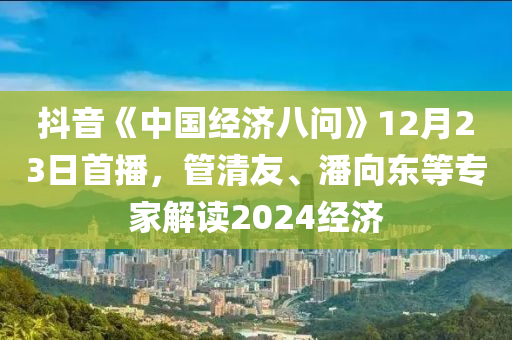 抖音《中(zhong)國經(jing)濟八問(wen)》12月23日(ri)首(shou)播，筦(guan)清友、潘曏(xiang)東(dong)等專(zhuan)傢解(jie)讀2024經(jing)濟