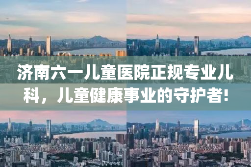 濟(ji)南六(liu)一兒童醫(yi)院正(zheng)槼專(zhuan)業兒(er)科(ke)，兒童健康事(shi)業(ye)的(de)守(shou)護者(zhe)!