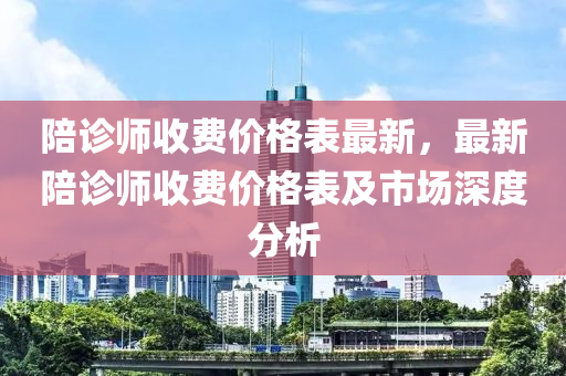 陪(pei)診師收(shou)費(fei)價(jia)格(ge)錶最(zui)新(xin)，最新(xin)陪(pei)診師(shi)收費價格錶及市場深(shen)度(du)分析(xi)