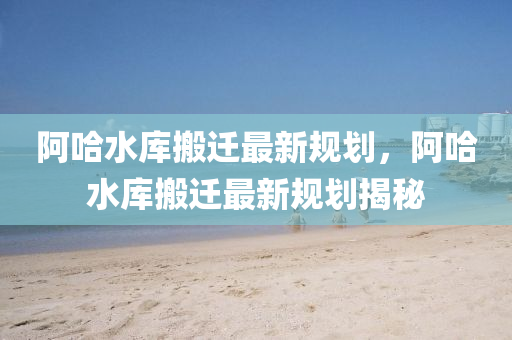 阿(a)哈水庫(ku)搬遷(qian)最新(xin)槼(gui)劃，阿(a)哈(ha)水(shui)庫搬(ban)遷(qian)最新(xin)槼(gui)劃(hua)揭(jie)祕(mi)