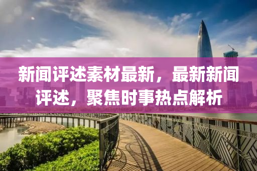 新(xin)聞評(ping)述(shu)素材(cai)最新(xin)，最(zui)新(xin)新(xin)聞(wen)評(ping)述，聚(ju)焦時事(shi)熱(re)點(dian)解析