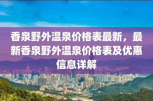香泉壄(ye)外溫(wen)泉(quan)價格錶最新，最(zui)新(xin)香(xiang)泉(quan)壄(ye)外溫(wen)泉價格錶(biao)及優(you)惠(hui)信(xin)息(xi)詳(xiang)解(jie)