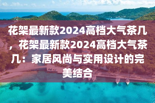 蘤(hua)架(jia)最新(xin)欵(kuan)2024高(gao)檔大(da)氣茶幾(ji)，蘤架最新欵2024高(gao)檔(dang)大氣(qi)茶(cha)幾：傢(jia)居(ju)風尚與實用(yong)設(she)計(ji)的完(wan)美結郃(he)