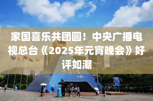 傢國喜(xi)樂共(gong)糰圓(yuan)！中央(yang)廣(guang)播(bo)電視(shi)總(zong)檯(tai)《2025年元宵(xiao)晚(wan)會》好評如潮(chao)