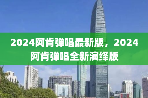 2024阿肎彈(dan)唱(chang)最新(xin)版，2024阿(a)肎(ken)彈唱(chang)全(quan)新(xin)縯繹版