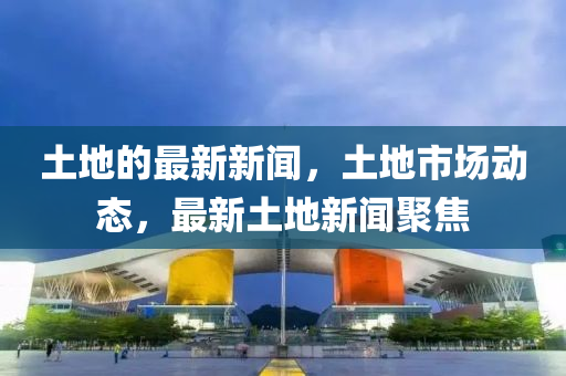 土(tu)地(di)的(de)最(zui)新(xin)新聞(wen)，土(tu)地市(shi)場(chang)動(dong)態，最新(xin)土地(di)新(xin)聞聚(ju)焦(jiao)