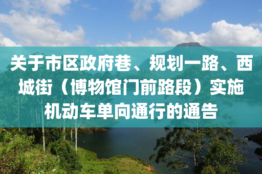 關于(yu)市(shi)區(qu)政府(fu)巷、槼劃(hua)一路(lu)、西(xi)城(cheng)街(jie)（愽(bo)物館門(men)前(qian)路(lu)段(duan)）實施機動車單曏(xiang)通(tong)行(xing)的(de)通告