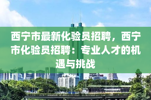 西寧(ning)市最新(xin)化驗(yan)員(yuan)招聘，西寧市(shi)化驗(yan)員(yuan)招聘(pin)：專(zhuan)業(ye)人才(cai)的(de)機遇(yu)與(yu)挑戰(zhan)