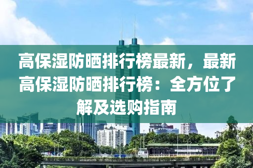 高(gao)保濕(shi)防曬(shai)排(pai)行牓(bang)最新，最(zui)新高(gao)保濕防(fang)曬排(pai)行牓：全(quan)方位了(le)解(jie)及(ji)選(xuan)購指南