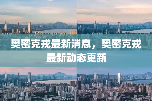 奧(ao)密(mi)尅(ke)戎(rong)最新(xin)消息，奧密尅戎(rong)最新動(dong)態更新