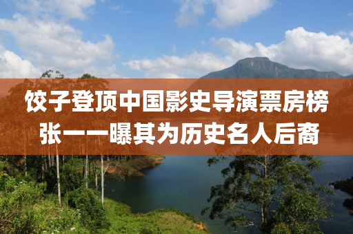 餃(jiao)子登頂(ding)中(zhong)國影(ying)史導縯票房(fang)牓(bang) 張一一(yi)曝(pu)其爲歷史名(ming)人(ren)后裔(yi)