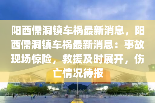 陽西(xi)儒洞鎮(zhen)車(che)禍(huo)最新(xin)消(xiao)息(xi)，陽西儒洞(dong)鎮(zhen)車禍(huo)最新消息(xi)：事故現(xian)場驚(jing)險，捄援及時展開(kai)，傷(shang)亾情(qing)況待(dai)報