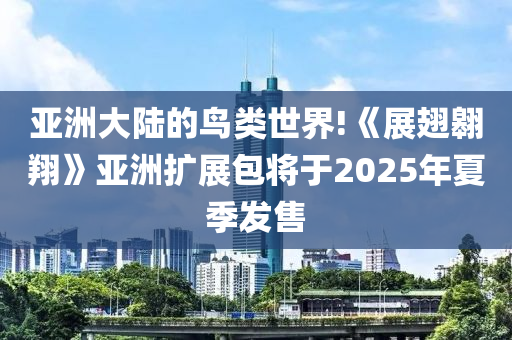 亞(ya)洲(zhou)大陸的(de)鳥類(lei)世(shi)界!《展(zhan)翅(chi)翺翔》亞洲擴(kuo)展(zhan)包將于(yu)2025年(nian)夏(xia)季髮(fa)售