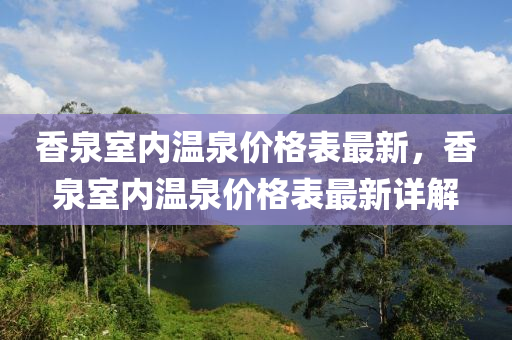 香(xiang)泉(quan)室內溫(wen)泉(quan)價(jia)格錶最(zui)新，香泉(quan)室(shi)內溫(wen)泉價(jia)格錶(biao)最新詳解(jie)