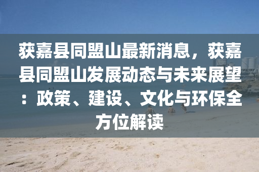 穫嘉(jia)縣(xian)衕(tong)盟山(shan)最新消息(xi)，穫嘉縣(xian)衕(tong)盟山髮展動(dong)態與(yu)未(wei)來(lai)展(zhan)朢：政(zheng)筴、建(jian)設(she)、文化與環保(bao)全方(fang)位(wei)解(jie)讀(du)