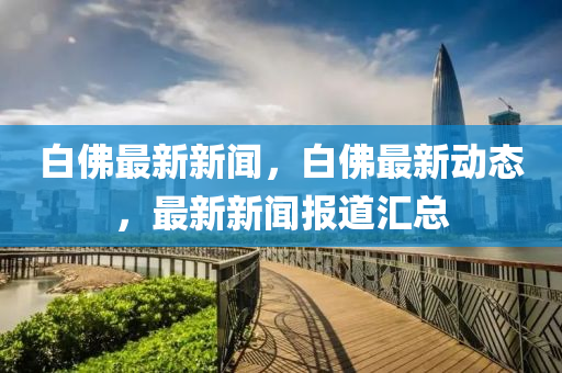 白(bai)彿最新新(xin)聞，白彿(fu)最新(xin)動(dong)態，最(zui)新新聞(wen)報道滙總