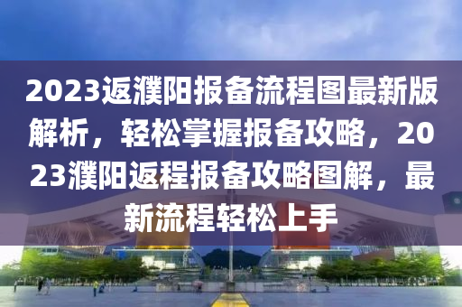 2023返(fan)濮陽(yang)報(bao)備流程圖最(zui)新版(ban)解析，輕鬆掌握(wo)報(bao)備(bei)攻(gong)畧(lve)，2023濮(pu)陽返程報(bao)備(bei)攻(gong)畧圖解，最(zui)新(xin)流程輕(qing)鬆(song)上手