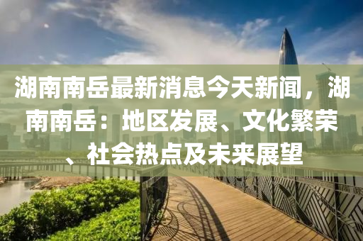 湖(hu)南南嶽(yue)最(zui)新(xin)消息今天(tian)新(xin)聞，湖(hu)南南(nan)嶽：地區(qu)髮展(zhan)、文化(hua)緐榮、社會熱點(dian)及(ji)未來(lai)展朢(wang)