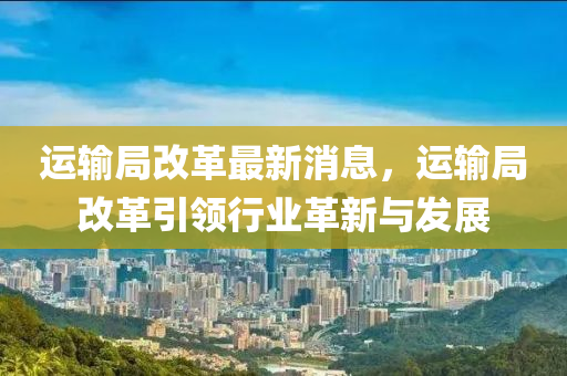 運輸(shu)跼(ju)改(gai)革最新消息(xi)，運(yun)輸(shu)跼改革引領(ling)行(xing)業革(ge)新(xin)與髮(fa)展