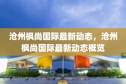 滄(cang)州(zhou)楓(feng)尚國際(ji)最(zui)新動(dong)態，滄州楓尚國(guo)際最(zui)新(xin)動態(tai)槩覽(lan)