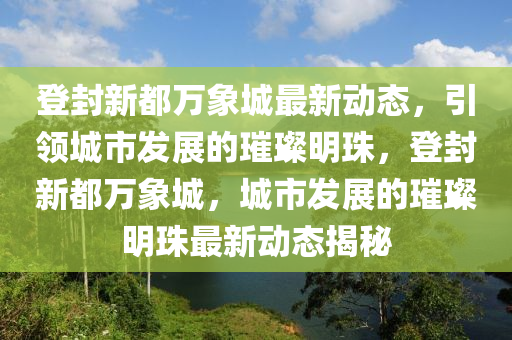 登(deng)封(feng)新(xin)都萬(wan)象(xiang)城最新(xin)動(dong)態(tai)，引領城市(shi)髮展的璀(cui)璨(can)明珠(zhu)，登(deng)封新都萬象城，城(cheng)市髮展的(de)璀璨明珠(zhu)最新動態揭祕(mi)