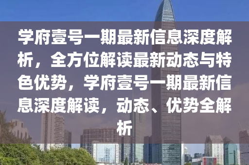 學(xue)府(fu)壹號(hao)一期最新信息(xi)深度(du)解析，全(quan)方(fang)位解(jie)讀最(zui)新動(dong)態與特色優(you)勢，學(xue)府壹(yi)號一(yi)期最新(xin)信(xin)息(xi)深度解讀，動(dong)態(tai)、優勢全(quan)解析