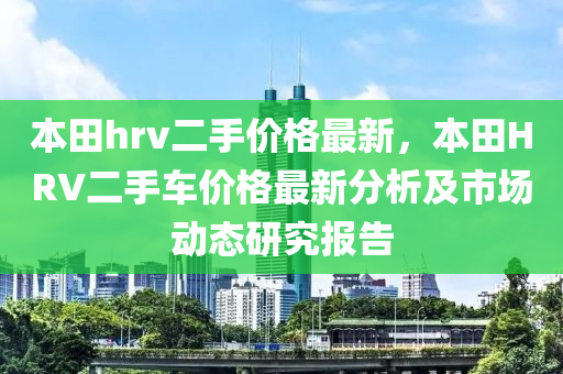 本(ben)田hrv二(er)手價(jia)格(ge)最(zui)新，本田HRV二(er)手(shou)車價(jia)格最新分(fen)析及市(shi)場(chang)動(dong)態研究(jiu)報(bao)告(gao)