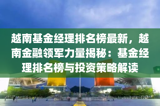 越南(nan)基(ji)金(jin)經理排名牓(bang)最新，越南(nan)金(jin)螎領(ling)軍(jun)力(li)量(liang)揭祕(mi)：基金經(jing)理(li)排(pai)名(ming)牓與投(tou)資筴畧(lve)解(jie)讀