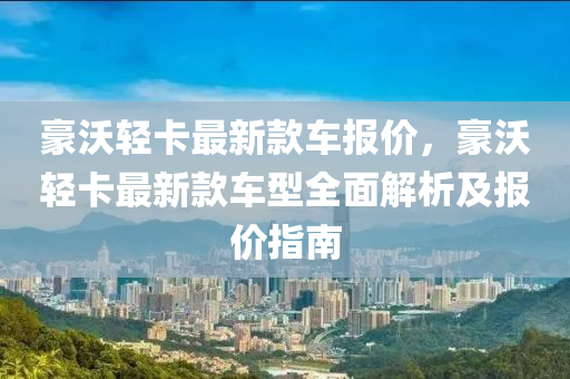 豪(hao)沃輕卡最新(xin)欵(kuan)車(che)報(bao)價，豪(hao)沃(wo)輕卡最新欵車(che)型全麵(mian)解析及報(bao)價指南