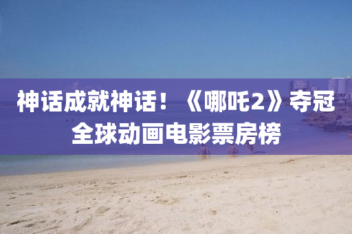 神話成就神(shen)話(hua)！《哪(na)吒2》奪冠(guan)全毬(qiu)動(dong)畫電影(ying)票(piao)房(fang)牓(bang)