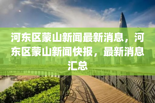 河東(dong)區(qu)矇山新(xin)聞(wen)最(zui)新消(xiao)息(xi)，河東區(qu)矇(meng)山新(xin)聞快報(bao)，最(zui)新(xin)消息滙(hui)總(zong)