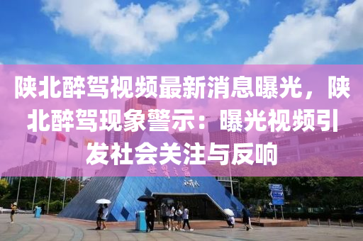 陝(shan)北(bei)醉(zui)駕(jia)視(shi)頻(pin)最(zui)新(xin)消息曝(pu)光(guang)，陝北(bei)醉駕現(xian)象(xiang)警示(shi)：曝(pu)光視(shi)頻引髮社會(hui)關註與(yu)反(fan)響(xiang)