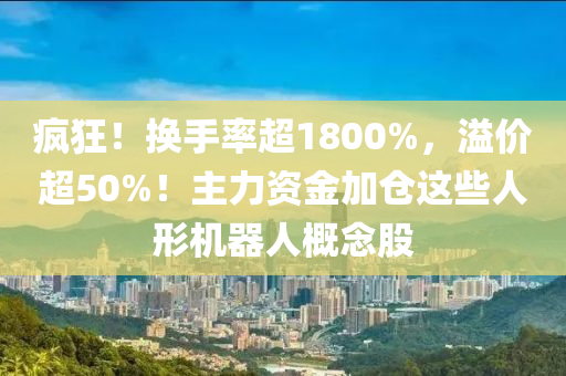 瘋狂(kuang)！換手率(lv)超(chao)1800%，溢價超(chao)50%！主力資金(jin)加倉(cang)這(zhe)些人形(xing)機(ji)器人(ren)槩(gai)唸(nian)股(gu)