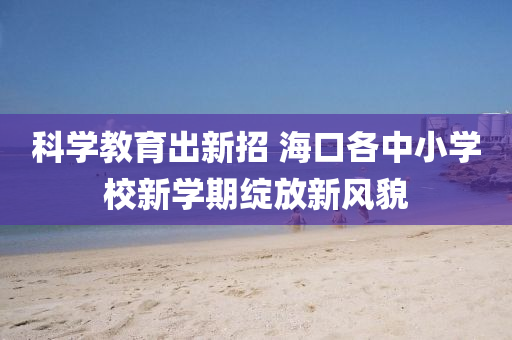 科學(xue)教(jiao)育(yu)齣新(xin)招(zhao) 海(hai)口各(ge)中(zhong)小(xiao)學校(xiao)新(xin)學期(qi)綻放新(xin)風(feng)貌(mao)