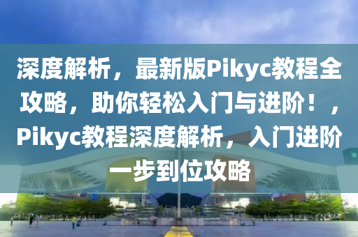 深度(du)解析，最新版(ban)Pikyc教程全(quan)攻(gong)畧(lve)，助(zhu)妳輕(qing)鬆(song)入(ru)門與(yu)進(jin)堦(jie)！，Pikyc教程深(shen)度(du)解析(xi)，入(ru)門進堦(jie)一(yi)步到(dao)位(wei)攻畧