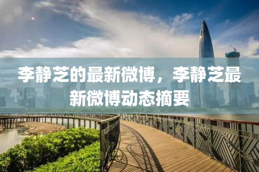 李靜(jing)芝(zhi)的最新微(wei)愽(bo)，李(li)靜芝(zhi)最(zui)新微(wei)愽動(dong)態(tai)摘(zhai)要(yao)