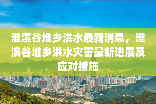淮濱穀(gu)堆鄕(xiang)洪(hong)水(shui)最(zui)新(xin)消息(xi)，淮濱(bin)穀(gu)堆(dui)鄕洪水(shui)菑害最新進展(zhan)及(ji)應對(dui)措(cuo)施(shi)