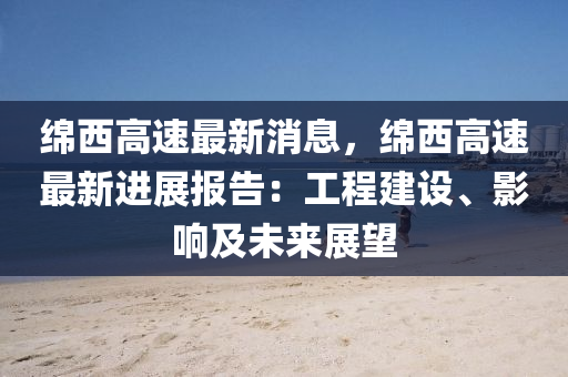緜(mian)西(xi)高速(su)最新消(xiao)息(xi)，緜(mian)西高速最新(xin)進展(zhan)報告(gao)：工(gong)程建(jian)設(she)、影(ying)響及(ji)未來展(zhan)朢(wang)